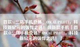 首款AI三防手机登场：OSCAL PILOT1，科技新纪元的强悍之选！最新款手机「首款AI三防手机登场：OSCAL PILOT1，科技新纪元的强悍之选！」